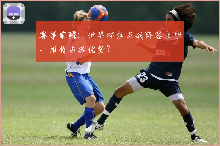 赛事前瞻：世界杯焦点战阵容出炉，谁将占据优势？