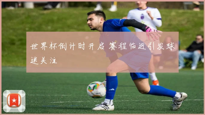 世界杯倒计时开启 赛程临近引发球迷关注