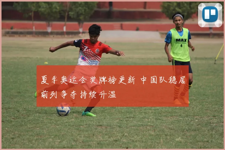 夏季奥运会奖牌榜更新 中国队稳居前列争夺持续升温