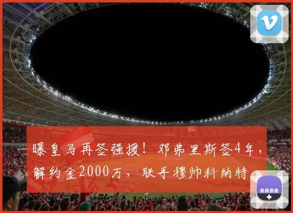 曝皇马再签强援!邓弗里斯签4年,解约金2000万,联手穆帅科纳特
