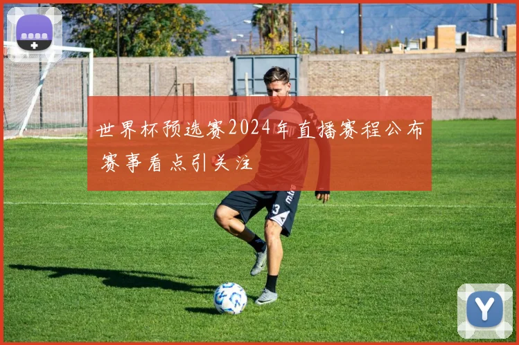 世界杯预选赛2024年直播赛程公布 赛事看点引关注