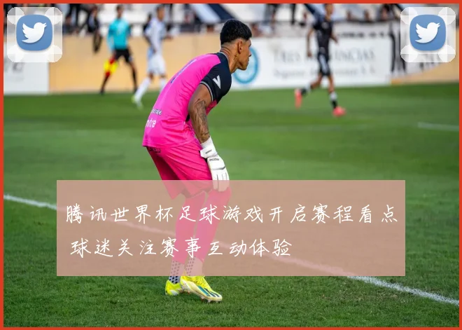 腾讯世界杯足球游戏开启赛程看点 球迷关注赛事互动体验