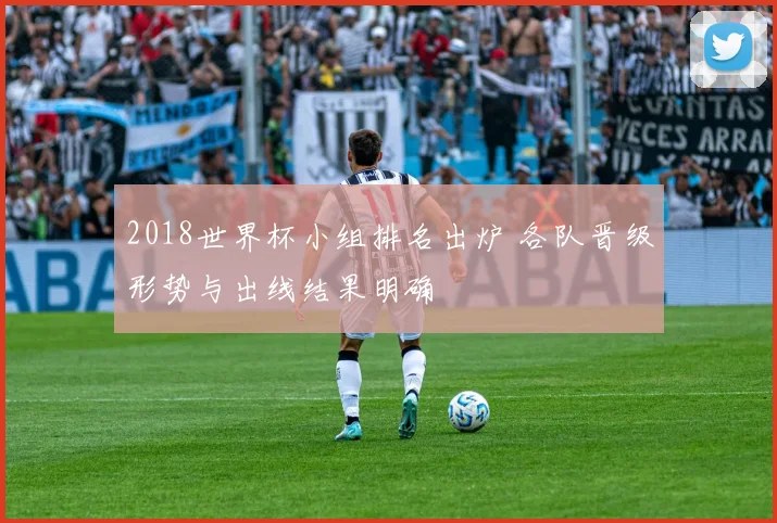 2018世界杯小组排名出炉 各队晋级形势与出线结果明确