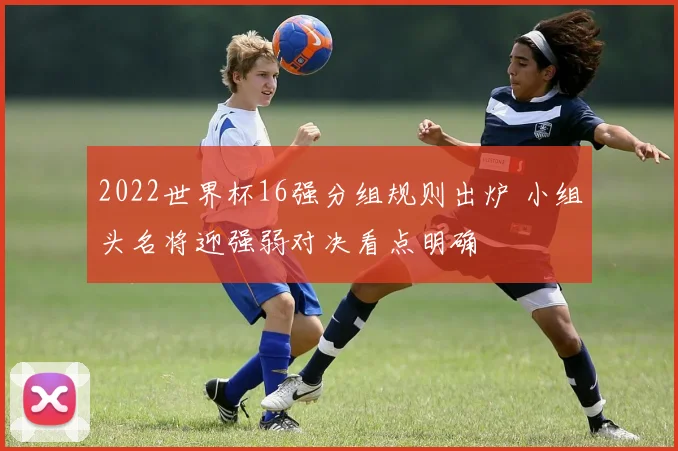 2022世界杯16强分组规则出炉 小组头名将迎强弱对决看点明确