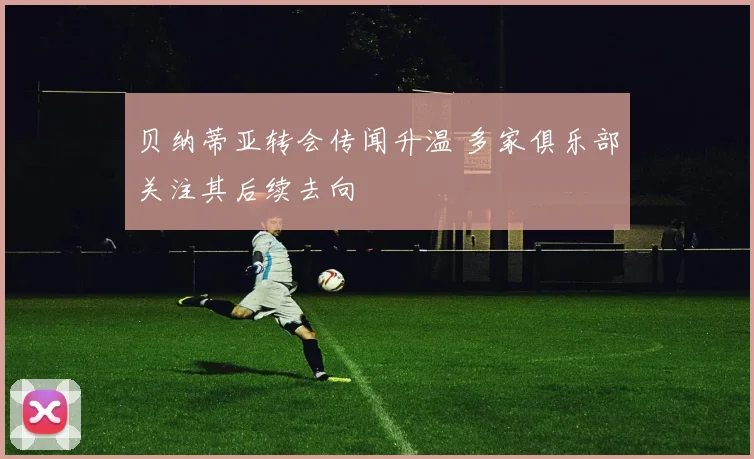 贝纳蒂亚转会传闻升温 多家俱乐部关注其后续去向