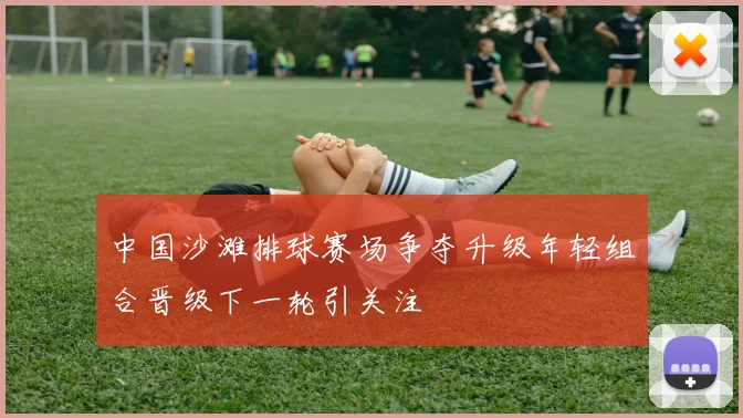 中国沙滩排球赛场争夺升级年轻组合晋级下一轮引关注