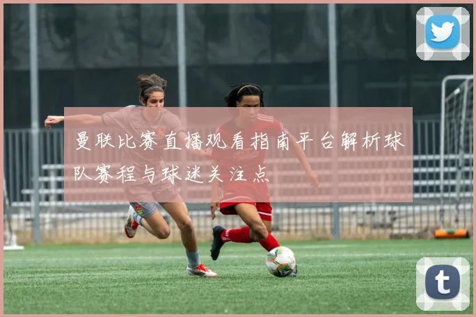曼联比赛直播观看指南平台解析球队赛程与球迷关注点
