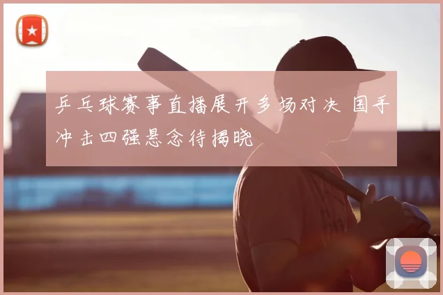 乒乓球赛事直播展开多场对决 国手冲击四强悬念待揭晓