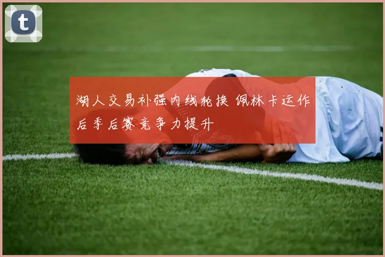 湖人交易补强内线轮换 佩林卡运作后季后赛竞争力提升