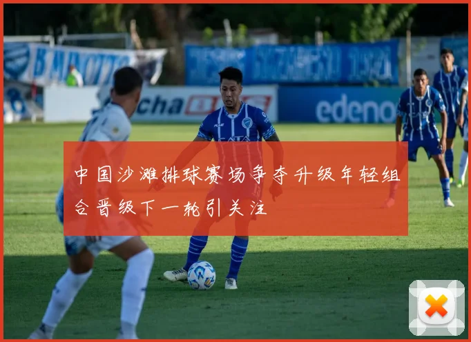 中国沙滩排球赛场争夺升级年轻组合晋级下一轮引关注