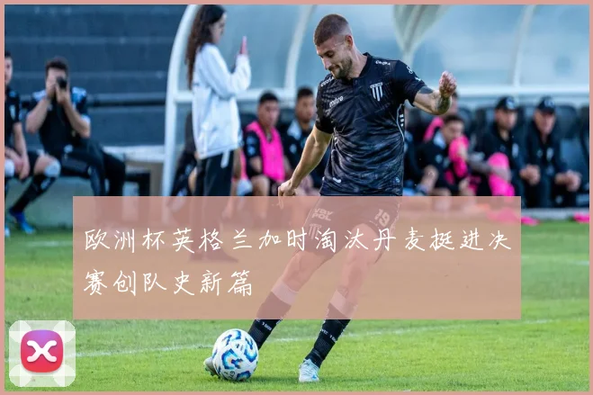 欧洲杯英格兰加时淘汰丹麦挺进决赛创队史新篇