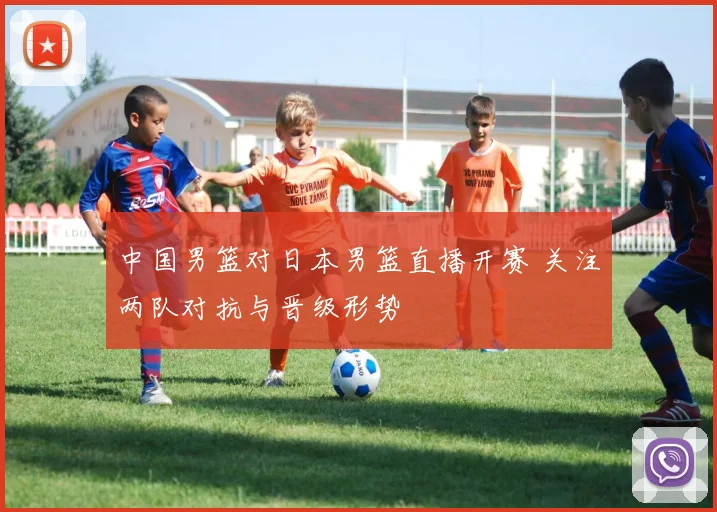 中国男篮对日本男篮直播开赛 关注两队对抗与晋级形势