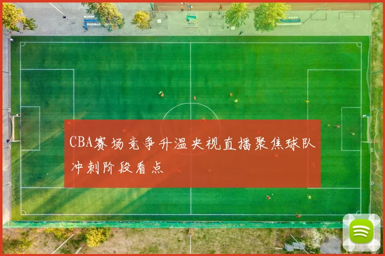 CBA赛场竞争升温央视直播聚焦球队冲刺阶段看点