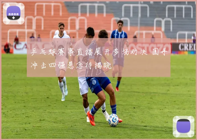 乒乓球赛事直播展开多场对决 国手冲击四强悬念待揭晓