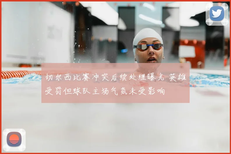 切尔西比赛冲突后续处理曝光 英雄受罚但球队主场气氛未受影响
