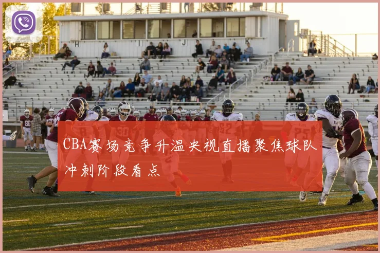 CBA赛场竞争升温央视直播聚焦球队冲刺阶段看点