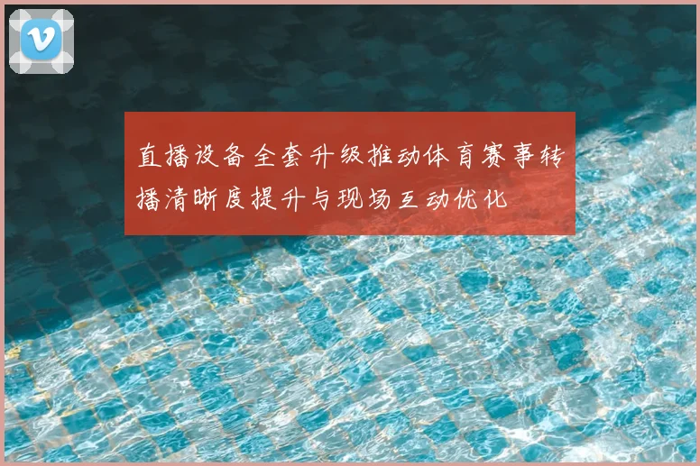 直播设备全套升级推动体育赛事转播清晰度提升与现场互动优化