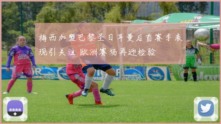 梅西加盟巴黎圣日耳曼后首赛季表现引关注 欧洲赛场再迎检验