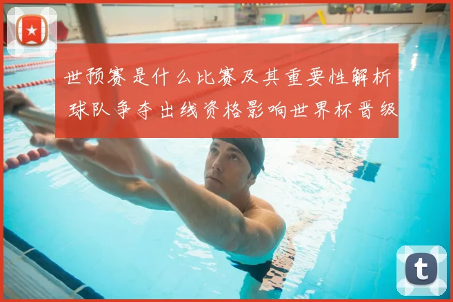 世预赛是什么比赛及其重要性解析 球队争夺出线资格影响世界杯晋级前景
