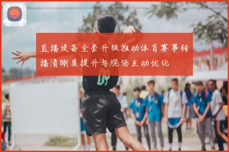 直播设备全套升级推动体育赛事转播清晰度提升与现场互动优化