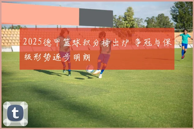 2025德甲篮球积分榜出炉 争冠与保级形势逐步明朗