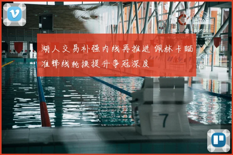 湖人交易补强内线再推进 佩林卡瞄准锋线轮换提升争冠深度
