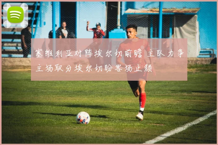 塞维利亚对阵埃尔切前瞻 主队力争主场取分埃尔切盼客场止颓