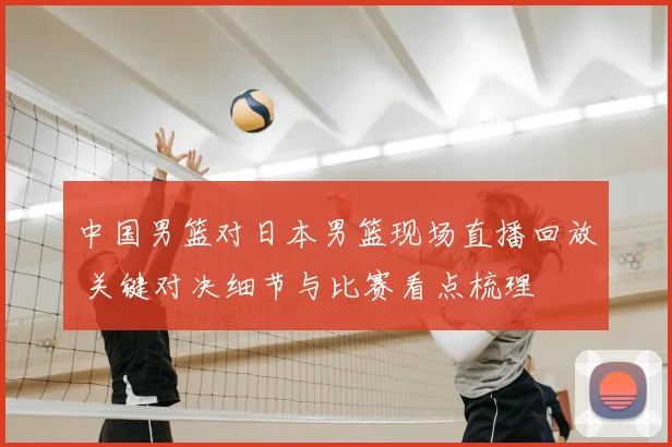中国男篮对日本男篮现场直播回放 关键对决细节与比赛看点梳理