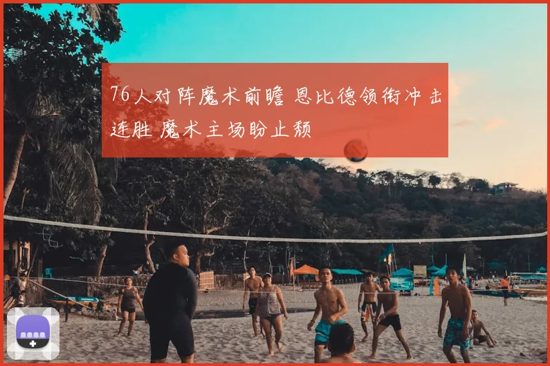 76人对阵魔术前瞻 恩比德领衔冲击连胜 魔术主场盼止颓