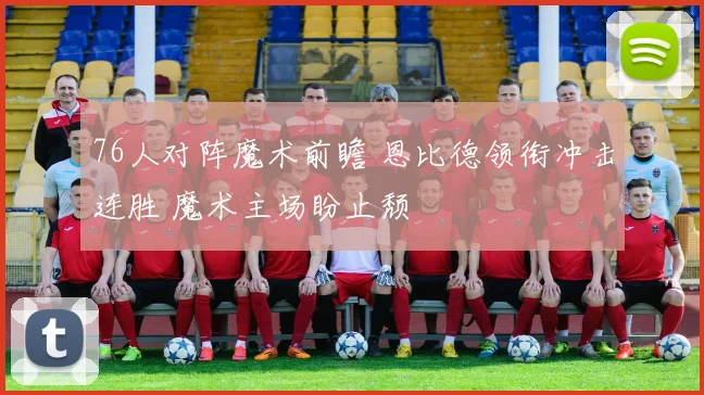 76人对阵魔术前瞻 恩比德领衔冲击连胜 魔术主场盼止颓